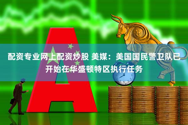 配资专业网上配资炒股 美媒：美国国民警卫队已开始在华盛顿特区执行任务