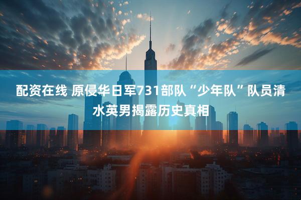 配资在线 原侵华日军731部队“少年队”队员清水英男揭露历史真相