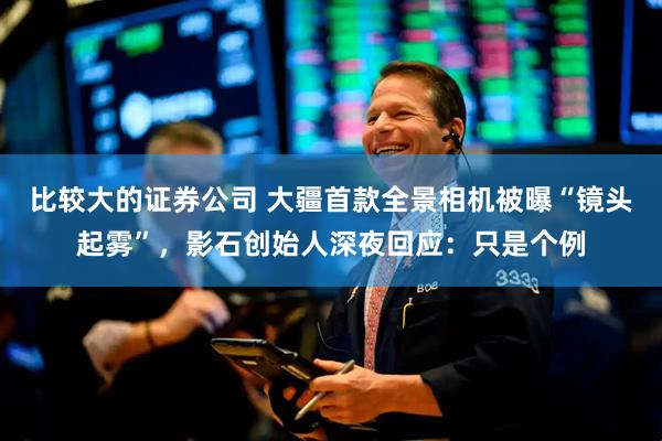 比较大的证券公司 大疆首款全景相机被曝“镜头起雾”，影石创始人深夜回应：只是个例