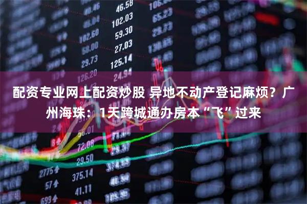 配资专业网上配资炒股 异地不动产登记麻烦？广州海珠：1天跨城通办房本“飞”过来