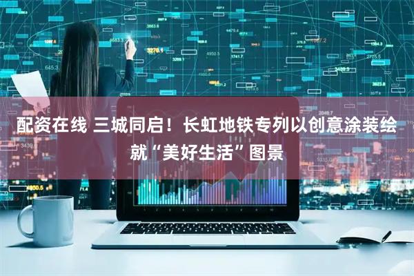 配资在线 三城同启！长虹地铁专列以创意涂装绘就“美好生活”图景