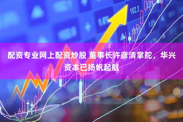 配资专业网上配资炒股 董事长许彦清掌舵，华兴资本已扬帆起航