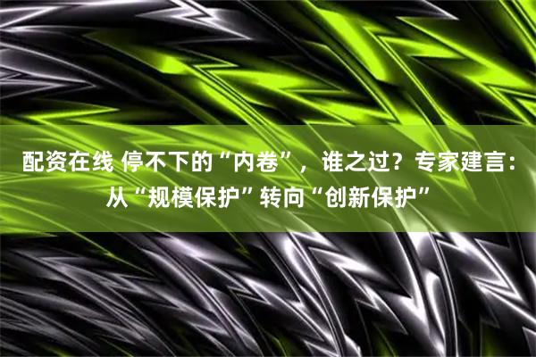 配资在线 停不下的“内卷”，谁之过？专家建言：从“规模保护”转向“创新保护”