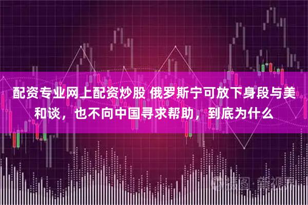 配资专业网上配资炒股 俄罗斯宁可放下身段与美和谈，也不向中国寻求帮助，到底为什么