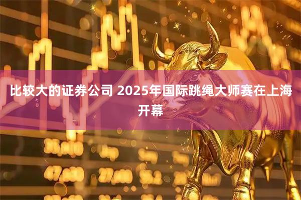 比较大的证券公司 2025年国际跳绳大师赛在上海开幕