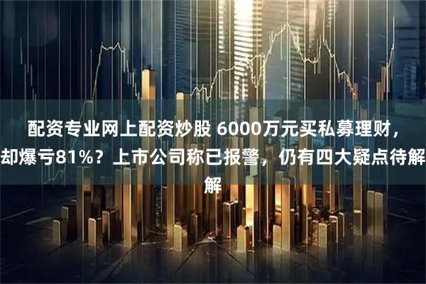 配资专业网上配资炒股 6000万元买私募理财，却爆亏81%？上市公司称已报警，仍有四大疑点待解