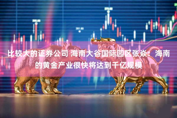 比较大的证券公司 海南大谷国际园区张焱：海南的黄金产业很快将达到千亿规模