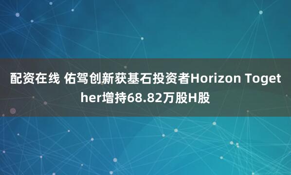配资在线 佑驾创新获基石投资者Horizon Together增持68.82万股H股
