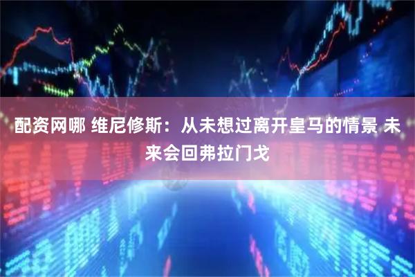 配资网哪 维尼修斯：从未想过离开皇马的情景 未来会回弗拉门戈