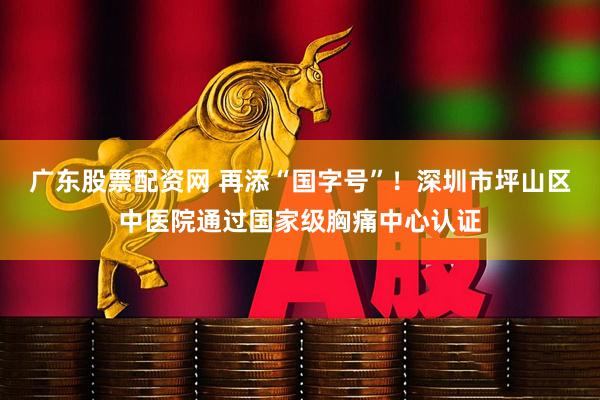 广东股票配资网 再添“国字号”！深圳市坪山区中医院通过国家级胸痛中心认证